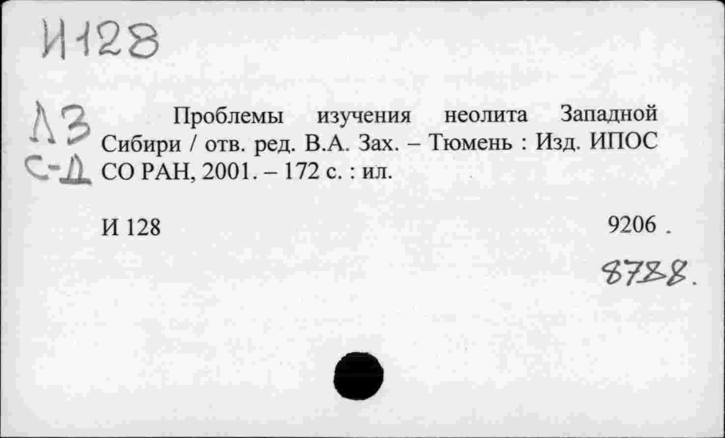 ﻿И-128
Проблемы изучения неолита Западной
• 1 Сибири / отв. ред. В.А. Зах. - Тюмень : Изд. ИПОС СО РАН, 2001. - 172 с. : ил.
И 128
9206 .
37^£.